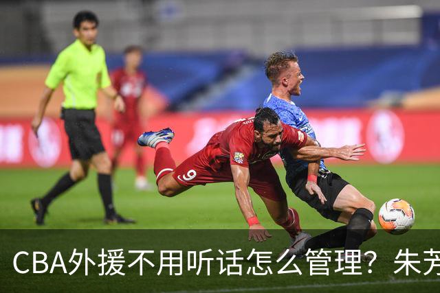 CBA外援不用听话怎么管理？朱芳雨：翻译会给他看我以前是什么状态